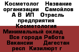 Косметолог › Название организации ­ Самойлов А.В, ИП › Отрасль предприятия ­ Косметология › Минимальный оклад ­ 1 - Все города Работа » Вакансии   . Дагестан респ.,Кизилюрт г.